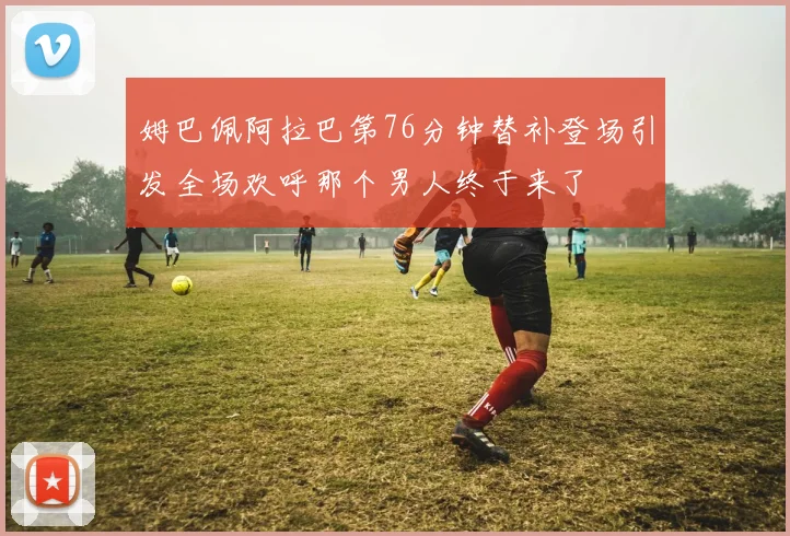 姆巴佩阿拉巴第76分钟替补登场引发全场欢呼那个男人终于来了