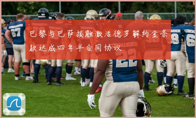 巴黎与巴萨接触激活德罗解约金条款达成四年半合同协议