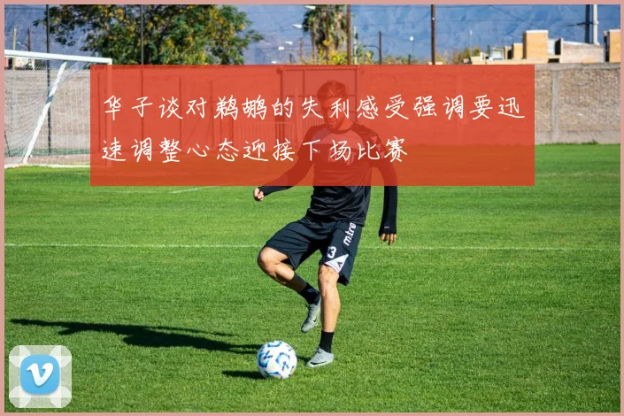华子谈对鹈鹕的失利感受强调要迅速调整心态迎接下场比赛