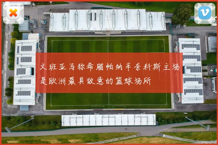 文班亚马称希腊帕纳辛奈科斯主场是欧洲最具敌意的篮球场所