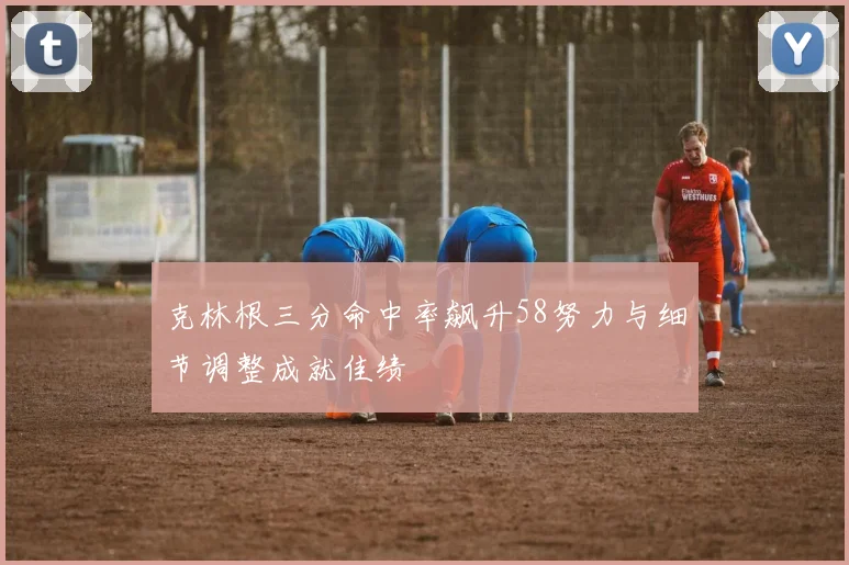克林根三分命中率飙升58努力与细节调整成就佳绩